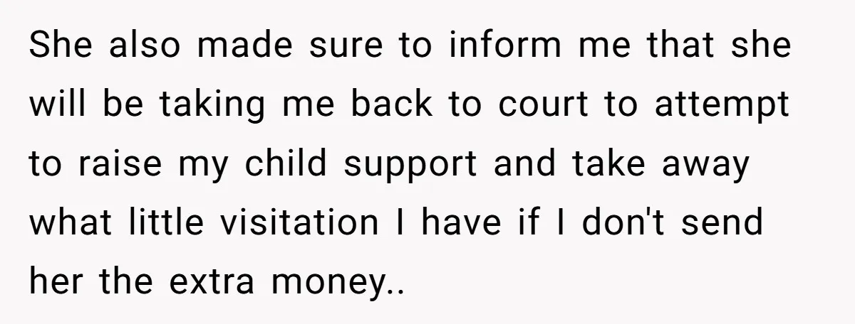 She also made sure to inform me that she will be taking me back to court to attempt to raise my child support and take away what little visitation I...
