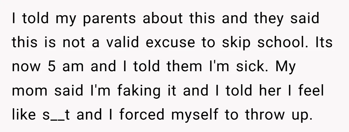 I told my parents about this and they said this is not a valid excuse to skip school. Its now 5 am and I told them I'm sick. My mom...