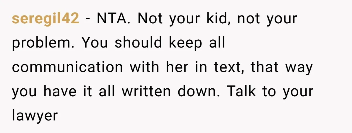seregil42 − NTA. Not your kid, not your problem. You should keep all communication with her in text, that way you have it all written down. Talk to your lawyer