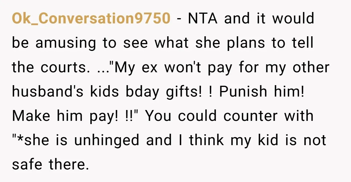 Ok_Conversation9750 − NTA and it would be amusing to see what she plans to tell the courts. ..."My ex won't pay for my other husband's kids bday gifts! ! Punish...