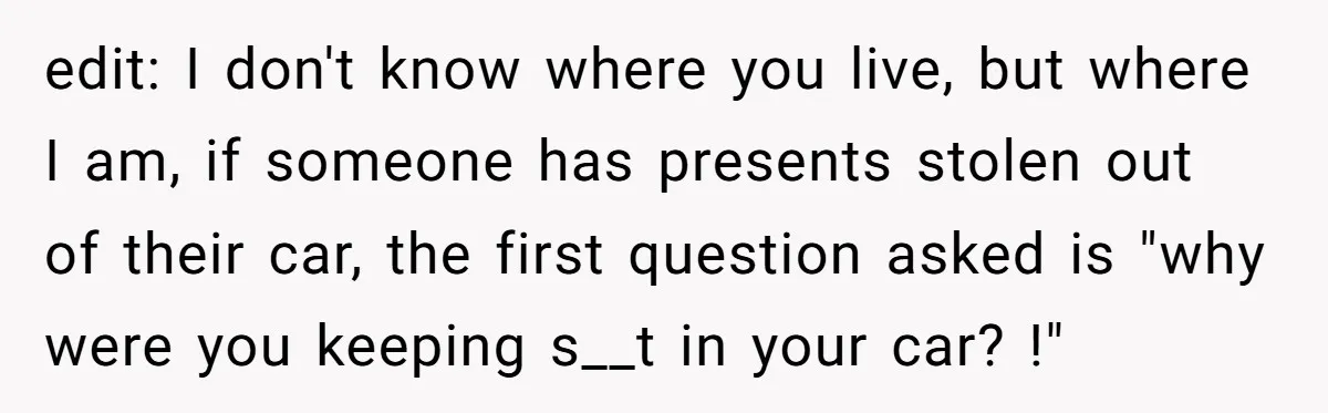 edit: I don't know where you live, but where I am, if someone has presents stolen out of their car, the first question asked is "why were you keeping s__t...