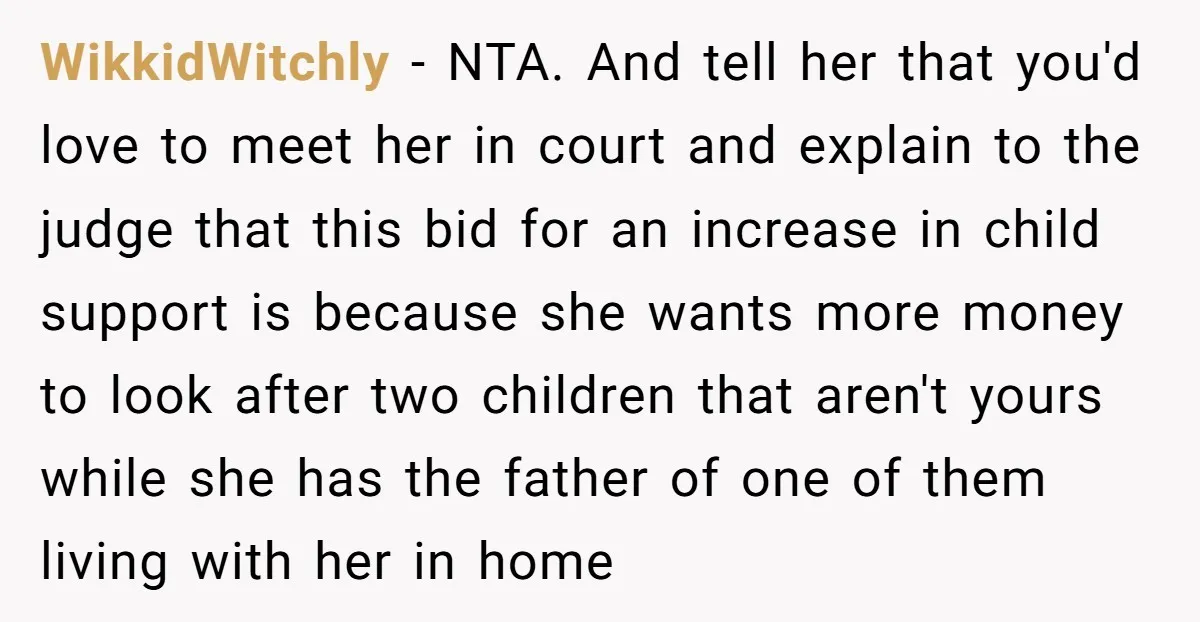 WikkidWitchly − NTA. And tell her that you'd love to meet her in court and explain to the judge that this bid for an increase in child support is because...