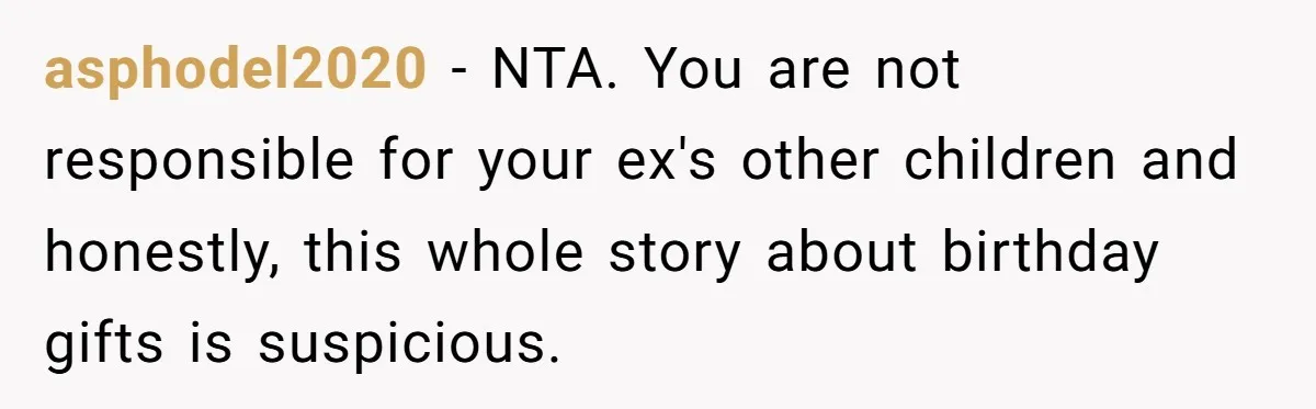 asphodel2020 − NTA. You are not responsible for your ex's other children and honestly, this whole story about birthday gifts is suspicious.