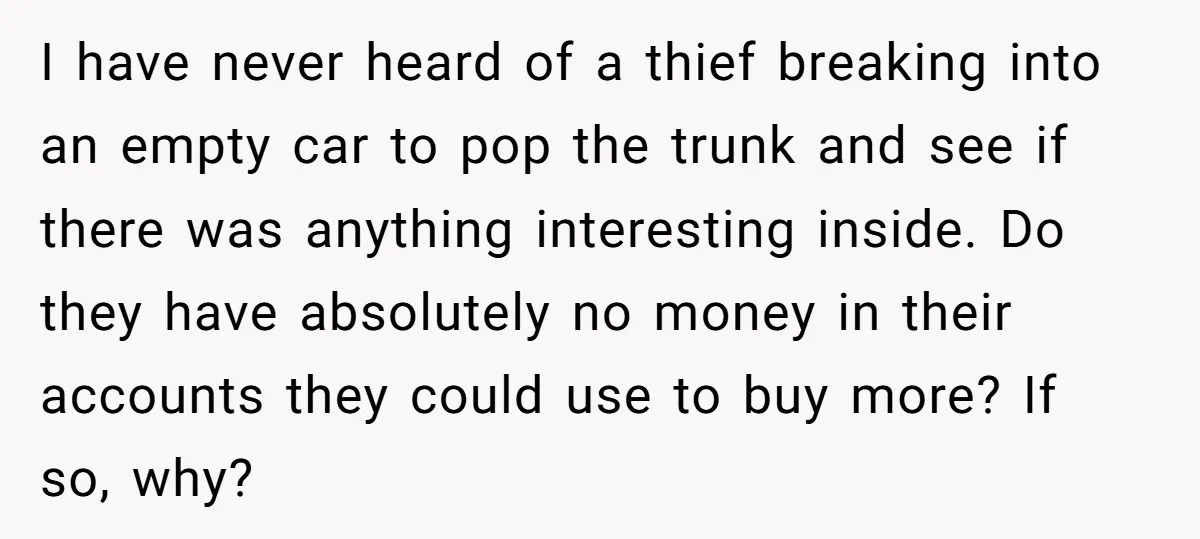 I have never heard of a thief breaking into an empty car to pop the trunk and see if there was anything interesting inside. Do they have absolutely no money...