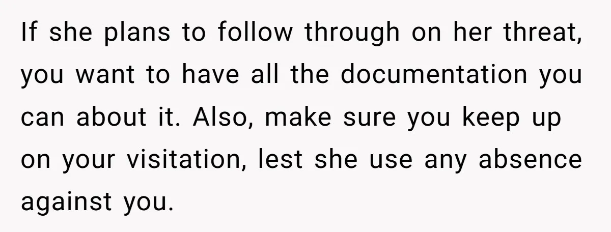 If she plans to follow through on her threat, you want to have all the documentation you can about it. Also, make sure you keep up on your visitation, lest...