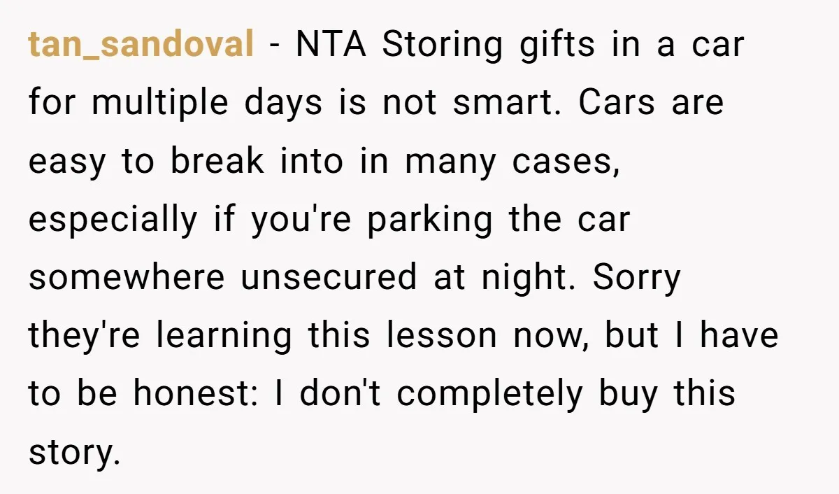 tan_sandoval − NTA Storing gifts in a car for multiple days is not smart. Cars are easy to break into in many cases, especially if you're parking the car somewhere...