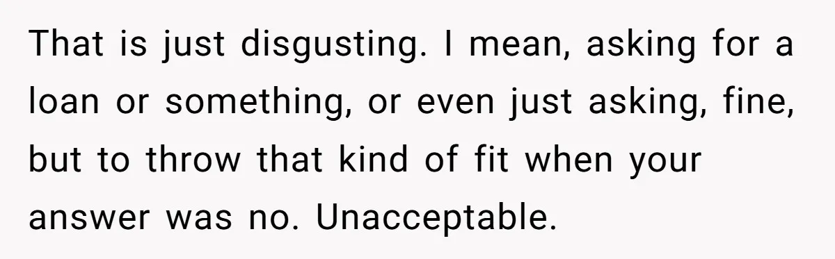 That is just disgusting. I mean, asking for a loan or something, or even just asking, fine, but to throw that kind of fit when your answer was no. Unacceptable.