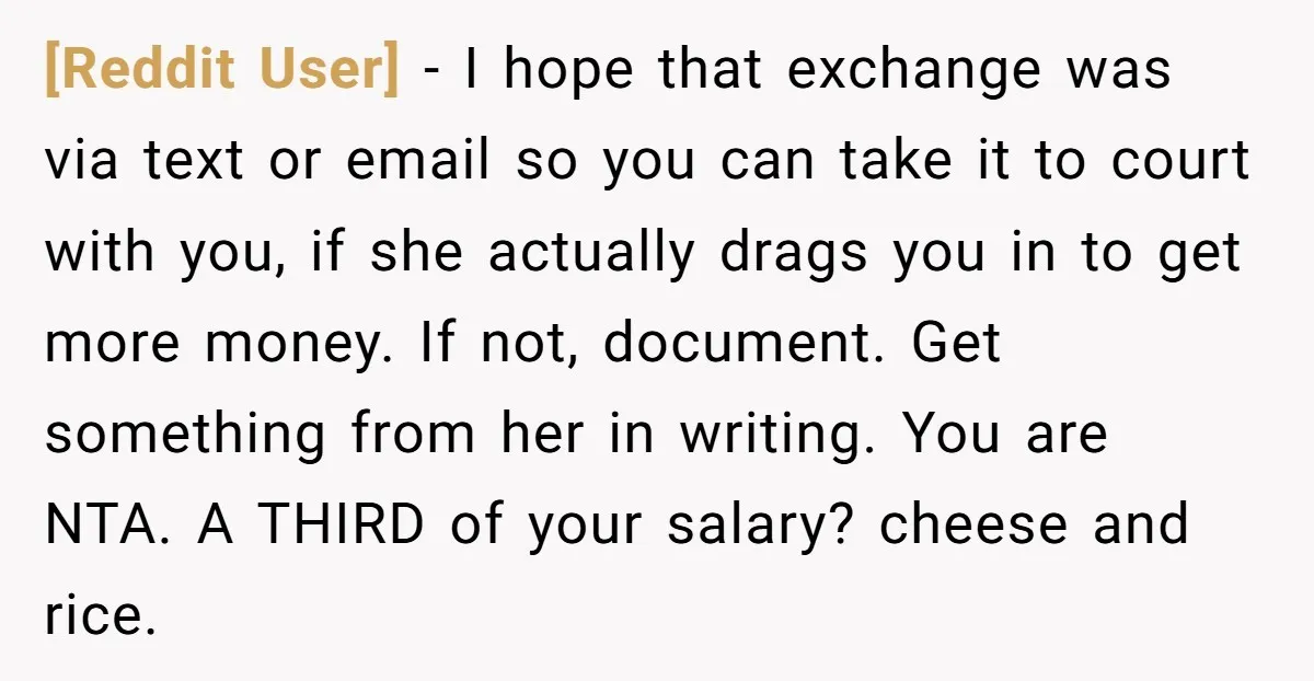[Reddit User] − I hope that exchange was via text or email so you can take it to court with you, if she actually drags you in to get more...