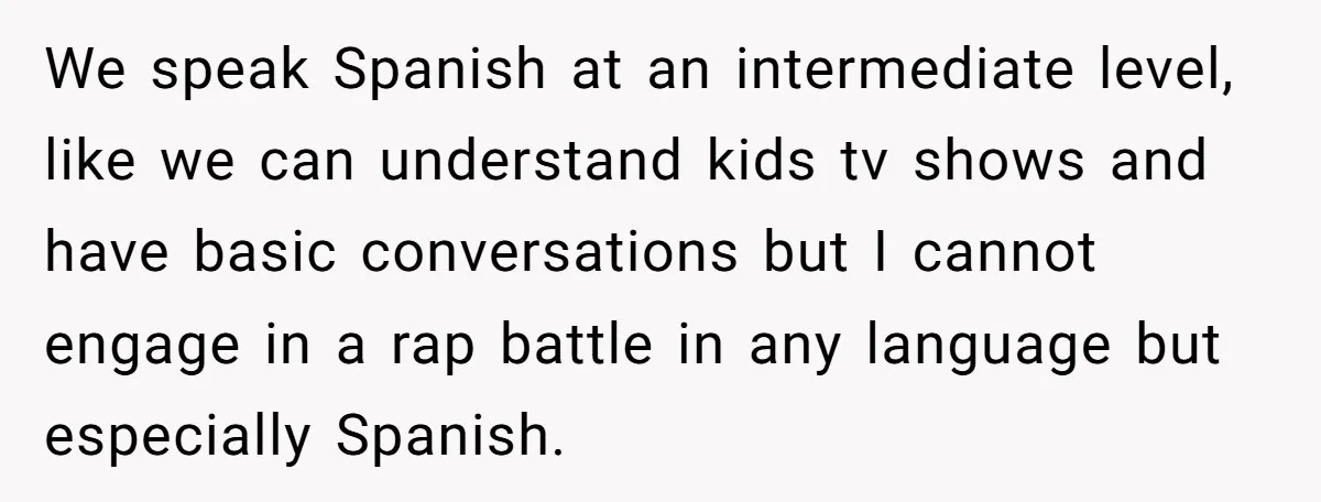 We speak Spanish at an intermediate level, like we can understand kids tv shows and have basic conversations but I cannot engage in a rap battle in any language but...