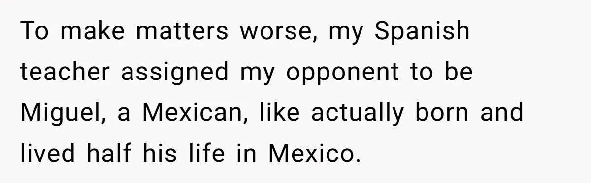 To make matters worse, my Spanish teacher assigned my opponent to be Miguel, a Mexican, like actually born and lived half his life in Mexico.
