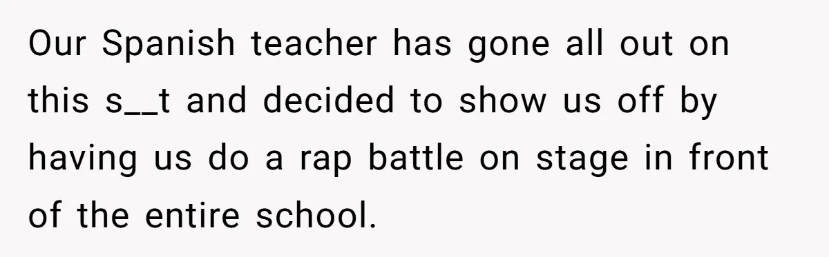 Our Spanish teacher has gone all out on this s__t and decided to show us off by having us do a rap battle on stage in front of the entire...