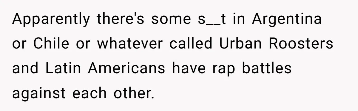 Apparently there's some s__t in Argentina or Chile or whatever called Urban Roosters and Latin Americans have rap battles against each other.