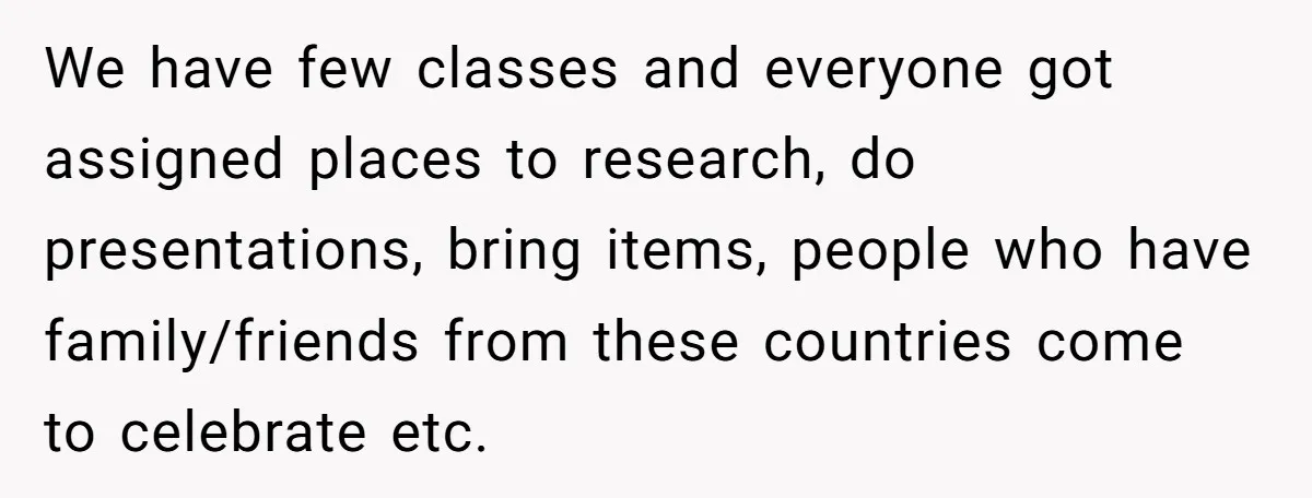 We have few classes and everyone got assigned places to research, do presentations, bring items, people who have family/friends from these countries come to celebrate etc.