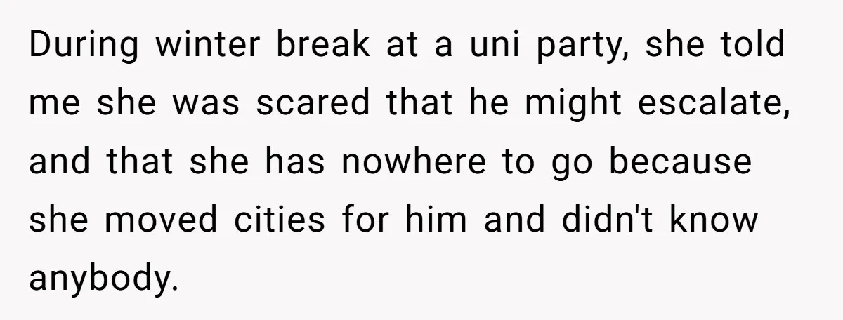 During winter break at a uni party, she told me she was scared that he might escalate, and that she has nowhere to go because she moved cities for him...
