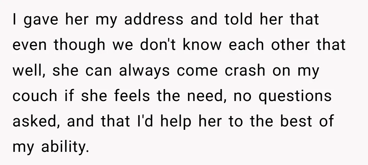 I gave her my address and told her that even though we don't know each other that well, she can always come crash on my couch if she feels the...