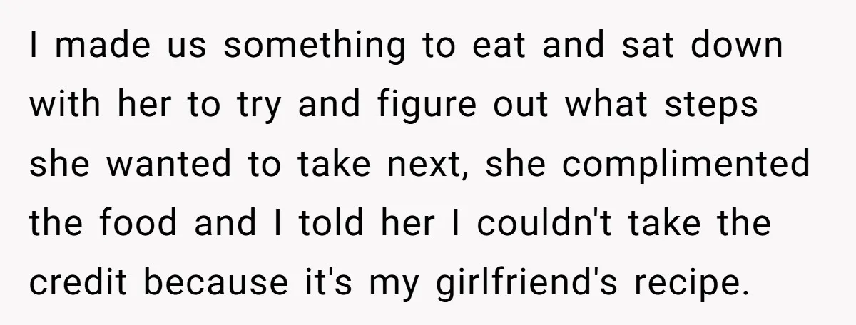 I made us something to eat and sat down with her to try and figure out what steps she wanted to take next, she complimented the food and I told...