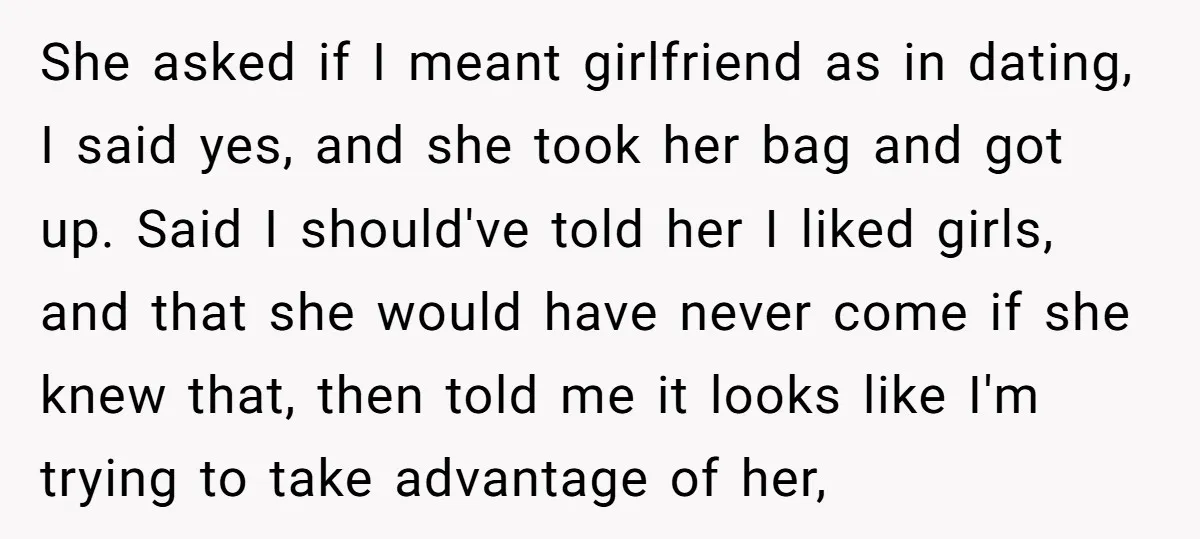 She asked if I meant girlfriend as in dating, I said yes, and she took her bag and got up. Said I should've told her I liked girls, and that...