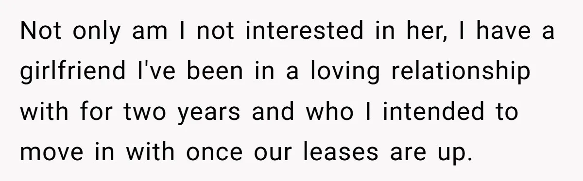 Not only am I not interested in her, I have a girlfriend I've been in a loving relationship with for two years and who I intended to move in with...