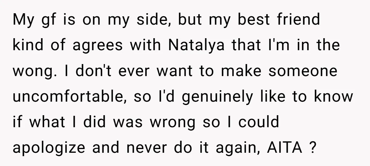 My gf is on my side, but my best friend kind of agrees with Natalya that I'm in the wong. I don't ever want to make someone uncomfortable, so I'd...