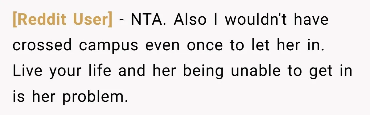 [Reddit User] - NTA. Also I wouldn't have crossed campus even once to let her in. Live your life and her being unable to get in is her problem.