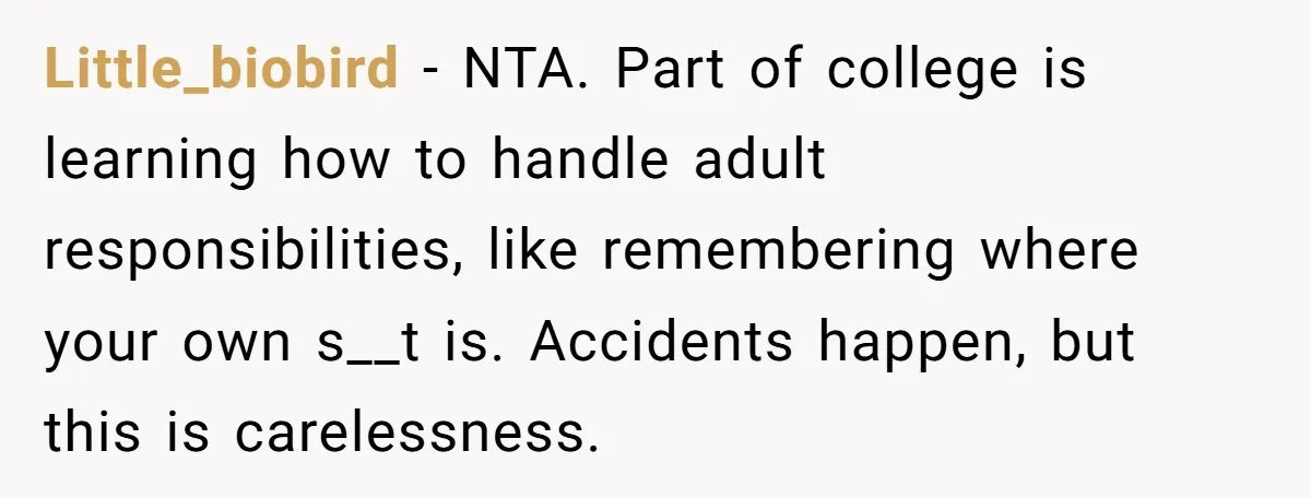 Little_biobird - NTA. Part of college is learning how to handle adult responsibilities, like remembering where your own s__t is. Accidents happen, but this is carelessness.