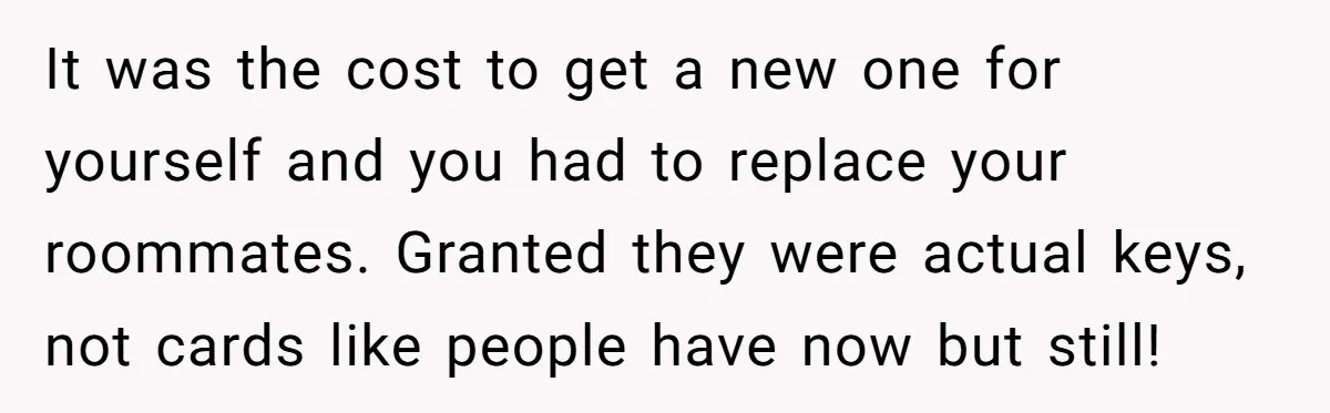 It was the cost to get a new one for yourself and you had to replace your roommates. Granted they were actual keys, not cards like people have now but...