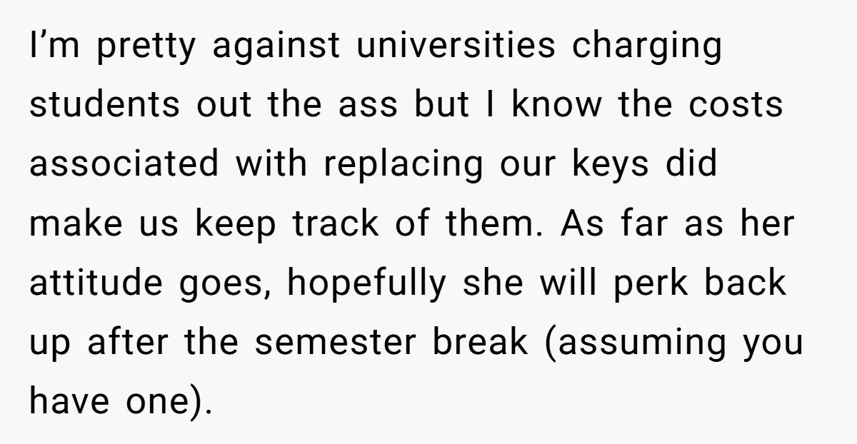 I’m pretty against universities charging students out the ass but I know the costs associated with replacing our keys did make us keep track of them. As far as her...