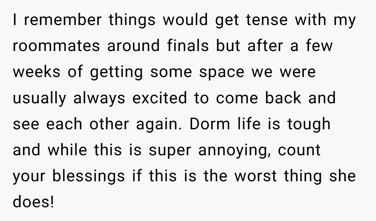 I remember things would get tense with my roommates around finals but after a few weeks of getting some space we were usually always excited to come back and see...