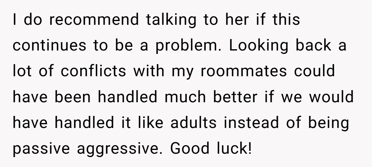 I do recommend talking to her if this continues to be a problem. Looking back a lot of conflicts with my roommates could have been handled much better if we...