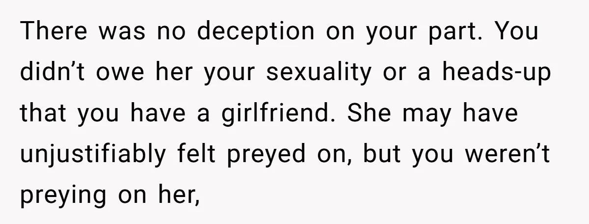 There was no deception on your part. You didn’t owe her your sexuality or a heads-up that you have a girlfriend. She may have unjustifiably felt preyed on, but you...