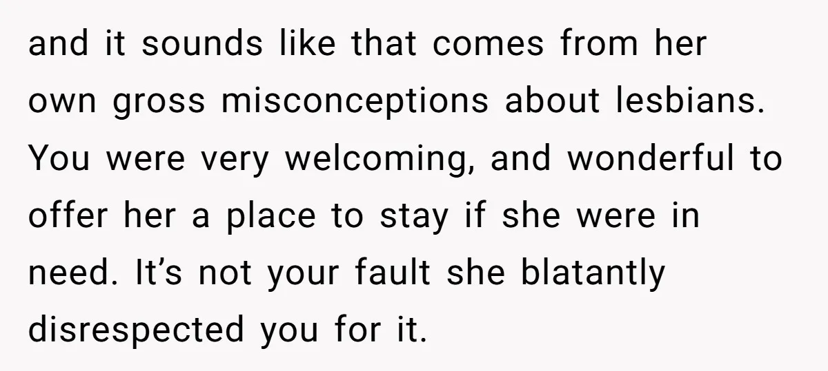 and it sounds like that comes from her own gross misconceptions about lesbians. You were very welcoming, and wonderful to offer her a place to stay if she were in...