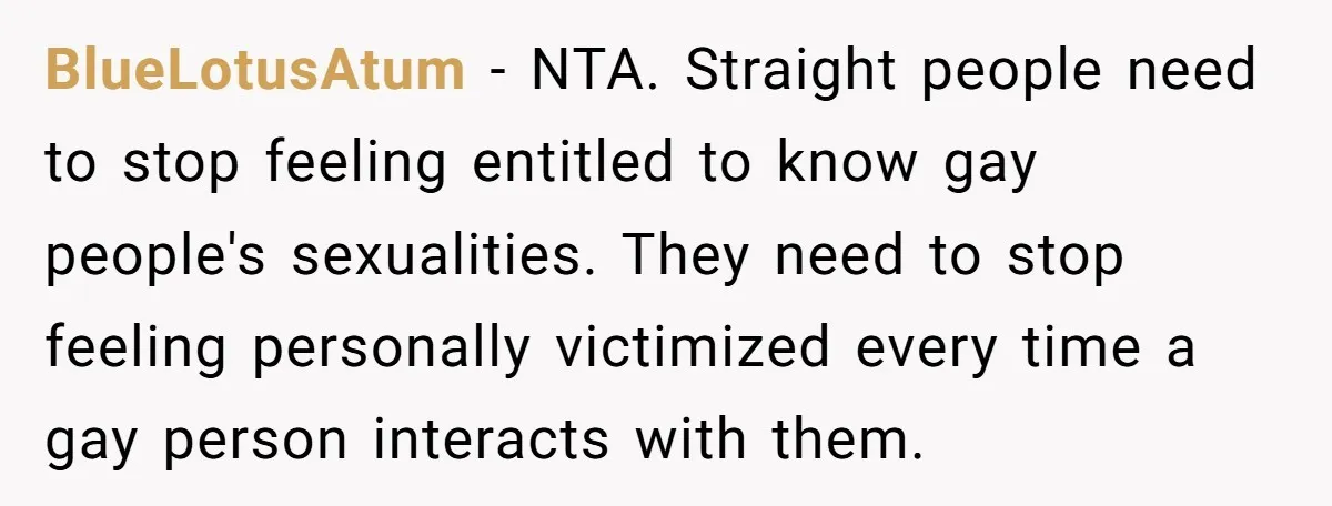 BlueLotusAtum − NTA. Straight people need to stop feeling entitled to know gay people's sexualities. They need to stop feeling personally victimized every time a gay person interacts with them.