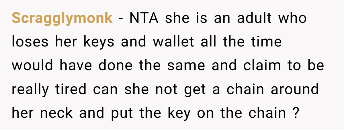 Scragglymonk - NTA she is an adult who loses her keys and wallet all the time would have done the same and claim to be really tired can she not...