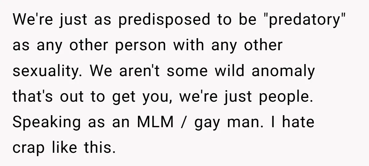 We're just as predisposed to be "predatory" as any other person with any other sexuality. We aren't some wild anomaly that's out to get you, we're just people. Speaking as...