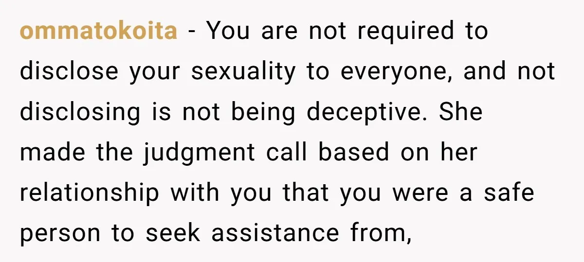 ommatokoita − You are not required to disclose your sexuality to everyone, and not disclosing is not being deceptive. She made the judgment call based on her relationship with you...
