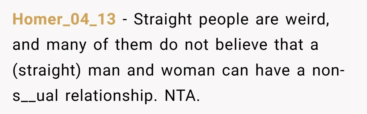 Homer_04_13 − Straight people are weird, and many of them do not believe that a (straight) man and woman can have a non-s__ual relationship. NTA.
