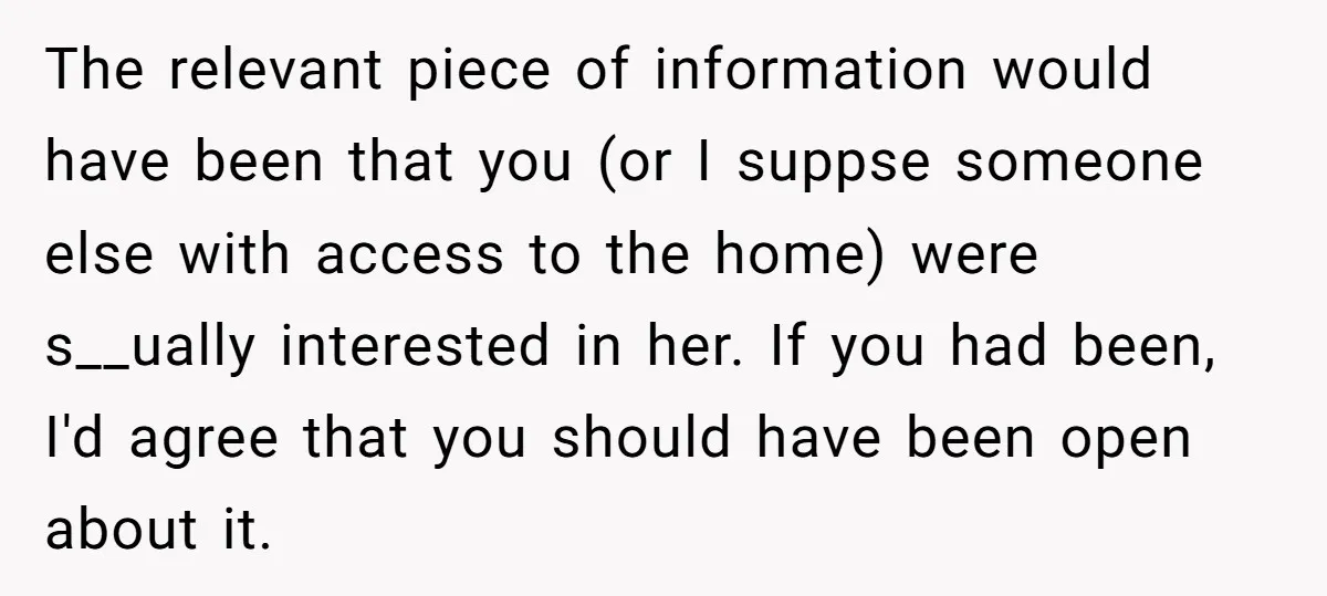 The relevant piece of information would have been that you (or I suppse someone else with access to the home) were s__ually interested in her. If you had been, I'd...