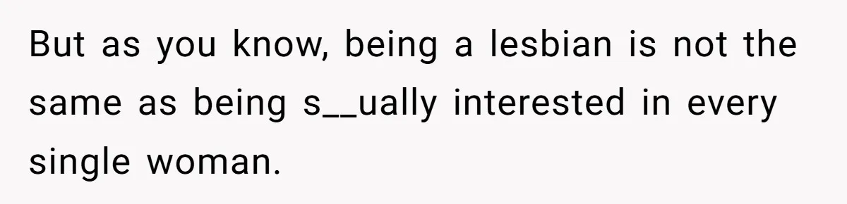 But as you know, being a lesbian is not the same as being s__ually interested in every single woman.