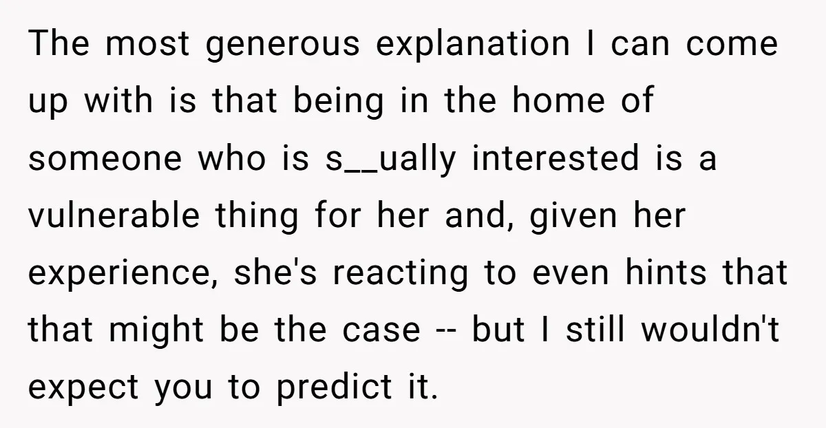 The most generous explanation I can come up with is that being in the home of someone who is s__ually interested is a vulnerable thing for her and, given her...