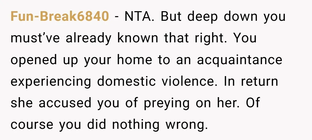 Fun-Break6840 − NTA. But deep down you must’ve already known that right. You opened up your home to an acquaintance experiencing domestic violence. In return she accused you of preying...