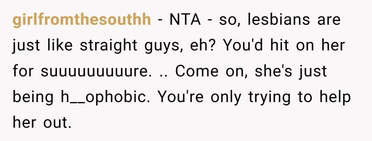 girlfromthesouthh − NTA - so, lesbians are just like straight guys, eh? You'd hit on her for suuuuuuuuure. .. Come on, she's just being h__ophobic. You're only trying to help...