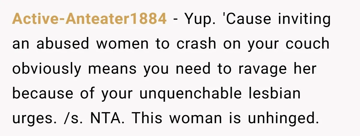 Active-Anteater1884 − Yup. 'Cause inviting an abused women to crash on your couch obviously means you need to ravage her because of your unquenchable lesbian urges. /s. NTA. This woman...