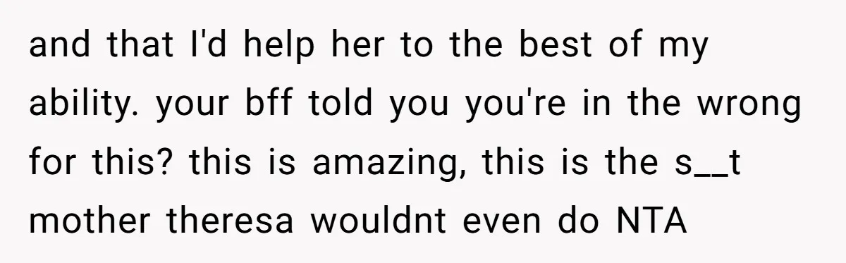 and that I'd help her to the best of my ability. your bff told you you're in the wrong for this? this is amazing, this is the s__t mother theresa...