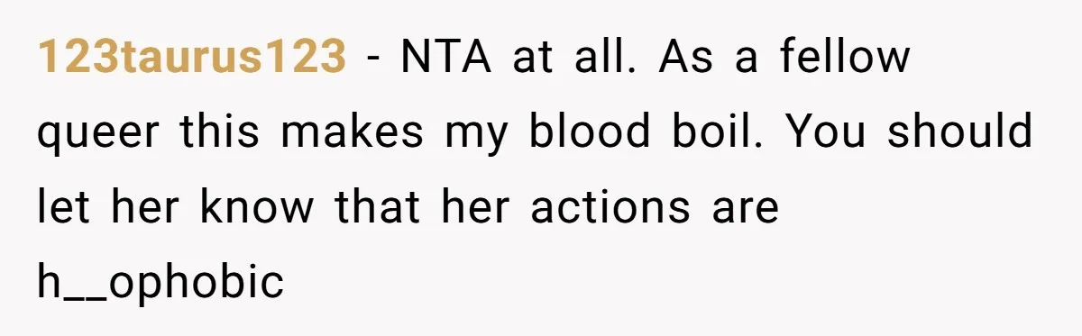 123taurus123 − NTA at all. As a fellow queer this makes my blood boil. You should let her know that her actions are h__ophobic