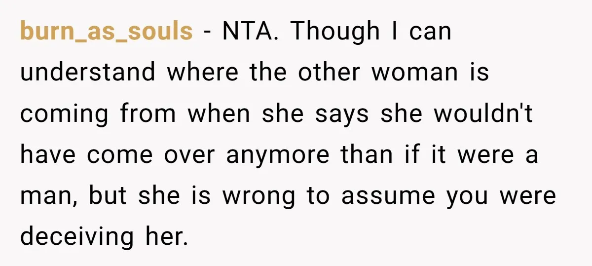 burn_as_souls − NTA. Though I can understand where the other woman is coming from when she says she wouldn't have come over anymore than if it were a man, but...