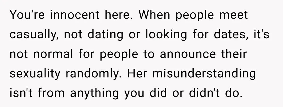 You're innocent here. When people meet casually, not dating or looking for dates, it's not normal for people to announce their sexuality randomly. Her misunderstanding isn't from anything you did...