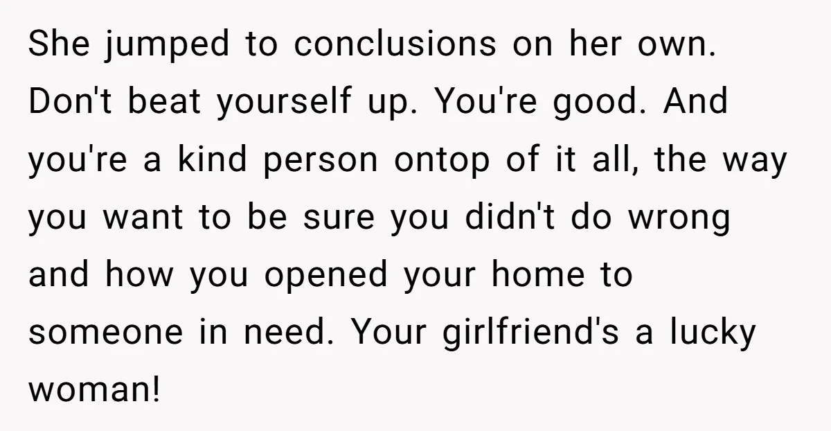 She jumped to conclusions on her own. Don't beat yourself up. You're good. And you're a kind person ontop of it all, the way you want to be sure you...