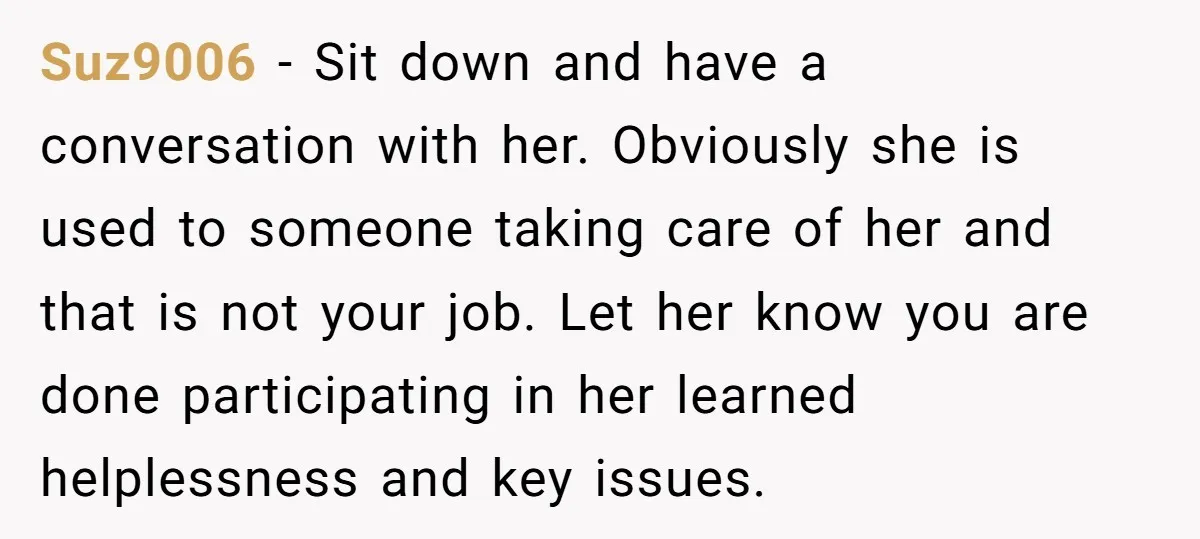 Suz9006 - Sit down and have a conversation with her. Obviously she is used to someone taking care of her and that is not your job. Let her know you...