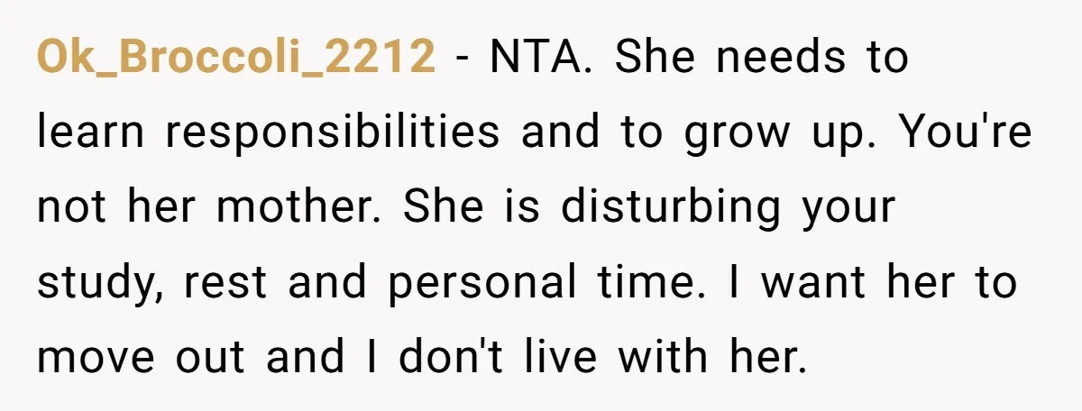 Ok_Broccoli_2212 - NTA. She needs to learn responsibilities and to grow up. You're not her mother. She is disturbing your study, rest and personal time. I want her to move...