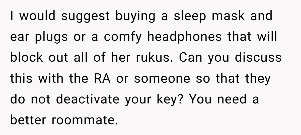 I would suggest buying a sleep mask and ear plugs or a comfy headphones that will block out all of her rukus. Can you discuss this with the RA or...